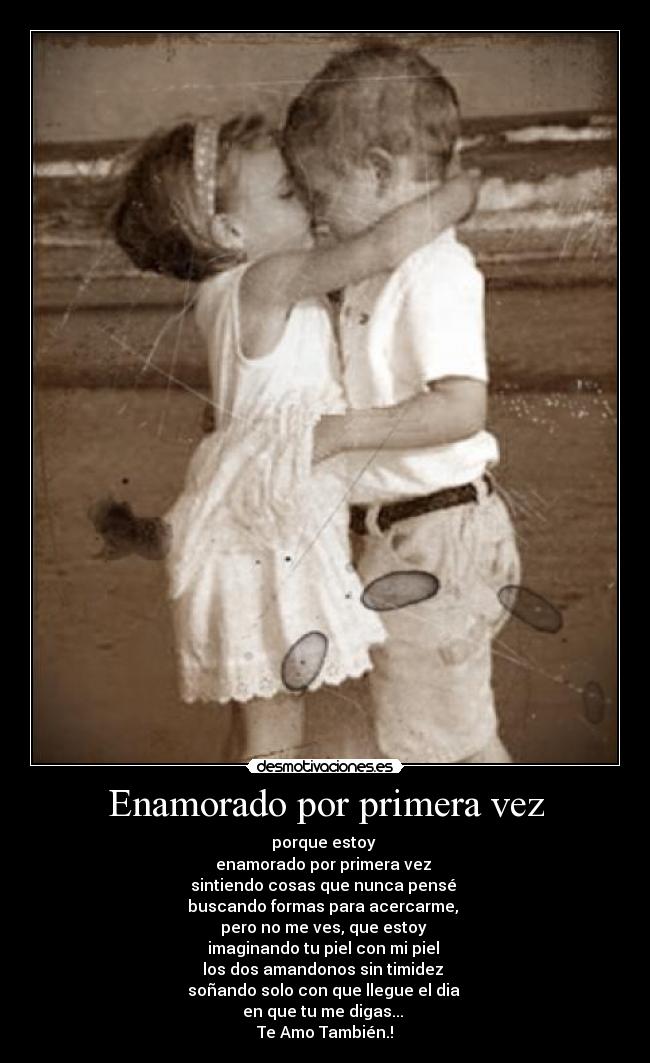 Enamorado por primera vez - porque estoy
enamorado por primera vez
sintiendo cosas que nunca pensé
buscando formas para acercarme,
pero no me ves, que estoy
imaginando tu piel con mi piel
los dos amandonos sin timidez
soñando solo con que llegue el dia
en que tu me digas...
Te Amo También.!