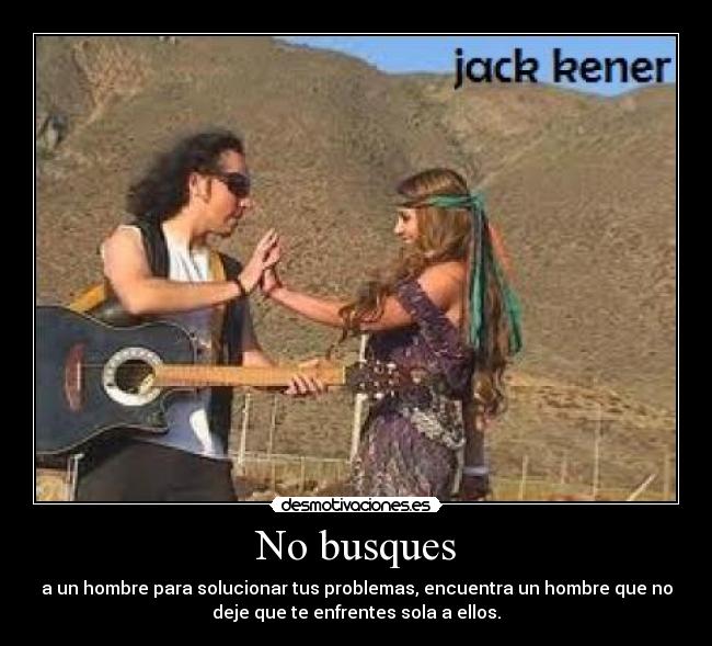No busques - a un hombre para solucionar tus problemas, encuentra un hombre que no
deje que te enfrentes sola a ellos.