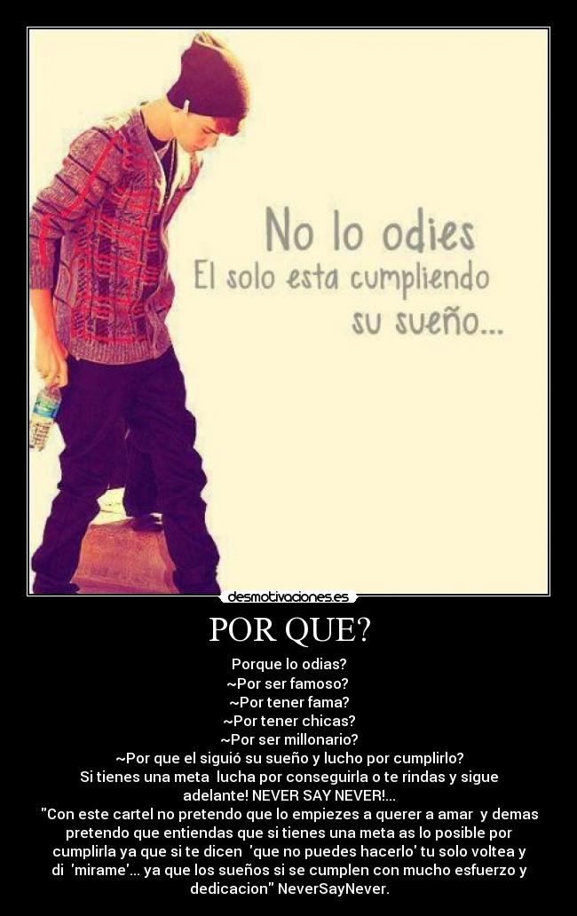POR QUE? - Porque lo odias?
~Por ser famoso?
~Por tener fama?
~Por tener chicas?
~Por ser millonario?
~Por que el siguió su sueño y lucho por cumplirlo?
Si tienes una meta lucha por conseguirla o te rindas y sigue
adelante! NEVER SAY NEVER!...
Con este cartel no pretendo que lo empiezes a querer a amar y demas
pretendo que entiendas que si tienes una meta as lo posible por
cumplirla ya que si te dicen que no puedes hacerlo tu solo voltea y
di mirame... ya que los sueños si se cumplen con mucho esfuerzo y
dedicacion NeverSayNever.