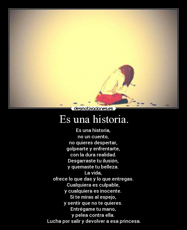 Es una historia. - Es una historia,
no un cuento,
no quieres despertar,
golpearte y enfrentarte,
con la dura realidad.
Desgarraste tu ilusión,
y quemaste tu belleza.
La vida,
ofrece lo que das y lo que entregas.
Cualquiera es culpable,
y cualquiera es inocente.
Si te miras al espejo,
y sentir que no te quieres.
Entrégame tu mano,
y pelea contra ella.
Lucha por salir y devolver a esa princesa.