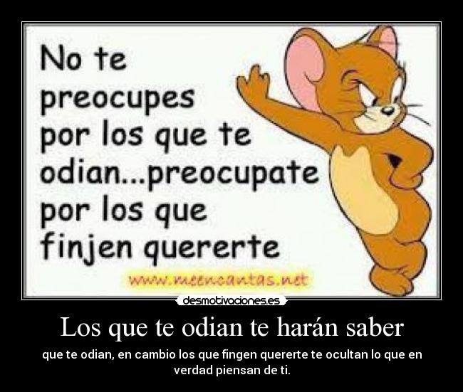 Los que te odian te harán saber - que te odian, en cambio los que fingen quererte te ocultan lo que en
verdad piensan de ti.
