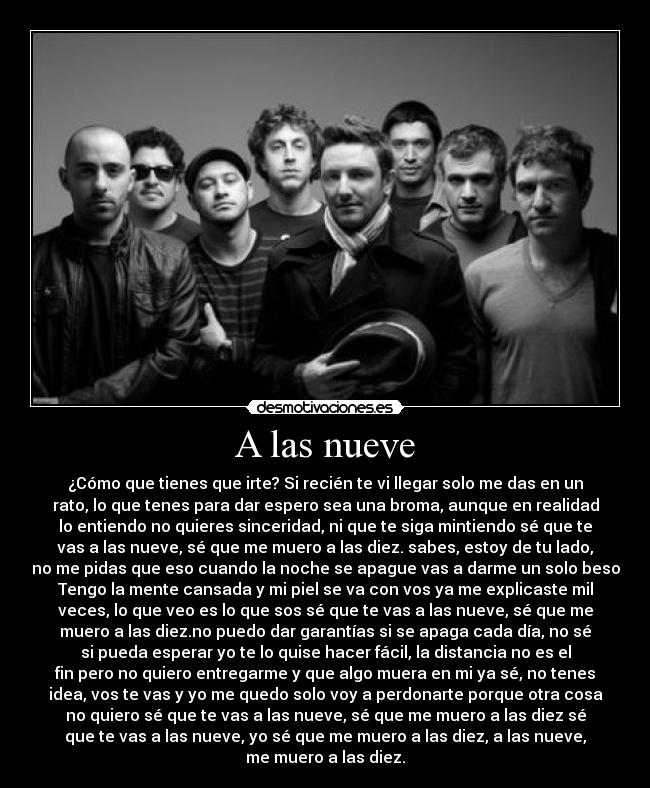 A las nueve - ¿Cómo que tienes que irte? Si recién te vi llegar solo me das en un
rato, lo que tenes para dar espero sea una broma, aunque en realidad
lo entiendo no quieres sinceridad, ni que te siga mintiendo sé que te
vas a las nueve, sé que me muero a las diez. sabes, estoy de tu lado,
no me pidas que eso cuando la noche se apague vas a darme un solo beso
Tengo la mente cansada y mi piel se va con vos ya me explicaste mil
veces, lo que veo es lo que sos sé que te vas a las nueve, sé que me
muero a las diez.no puedo dar garantías si se apaga cada día, no sé
si pueda esperar yo te lo quise hacer fácil, la distancia no es el
fin pero no quiero entregarme y que algo muera en mi ya sé, no tenes
idea, vos te vas y yo me quedo solo voy a perdonarte porque otra cosa
no quiero sé que te vas a las nueve, sé que me muero a las diez sé
que te vas a las nueve, yo sé que me muero a las diez, a las nueve,
me muero a las diez.