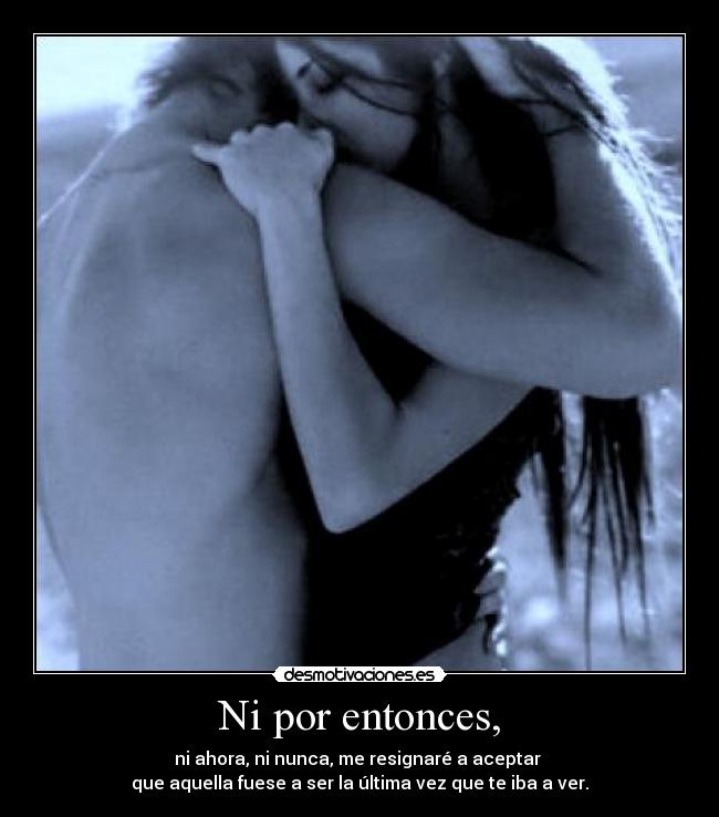 Ni por entonces, - ni ahora, ni nunca, me resignaré a aceptar
que aquella fuese a ser la última vez que te iba a ver.