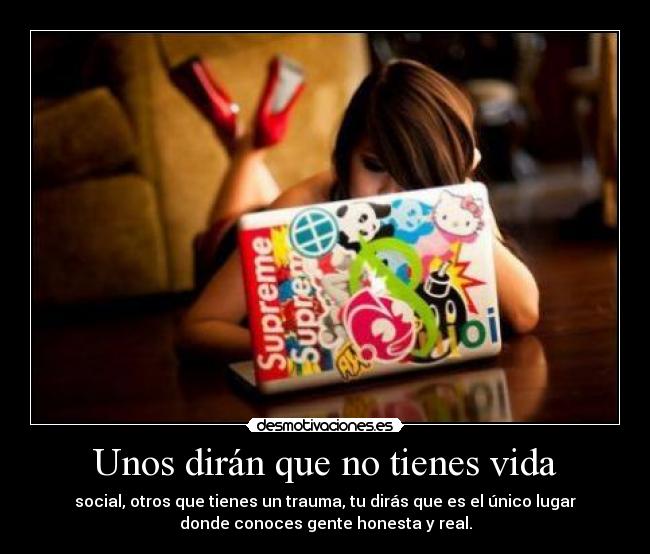 Unos dirán que no tienes vida - social, otros que tienes un trauma, tu dirás que es el único lugar
donde conoces gente honesta y real.
