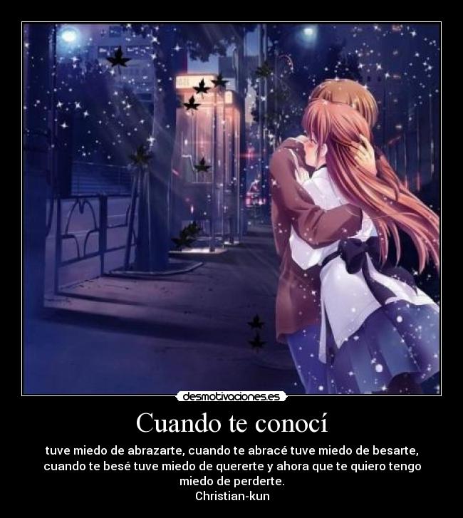 Cuando te conocí - tuve miedo de abrazarte, cuando te abracé tuve miedo de besarte,
cuando te besé tuve miedo de quererte y ahora que te quiero tengo
miedo de perderte.
Christian-kun