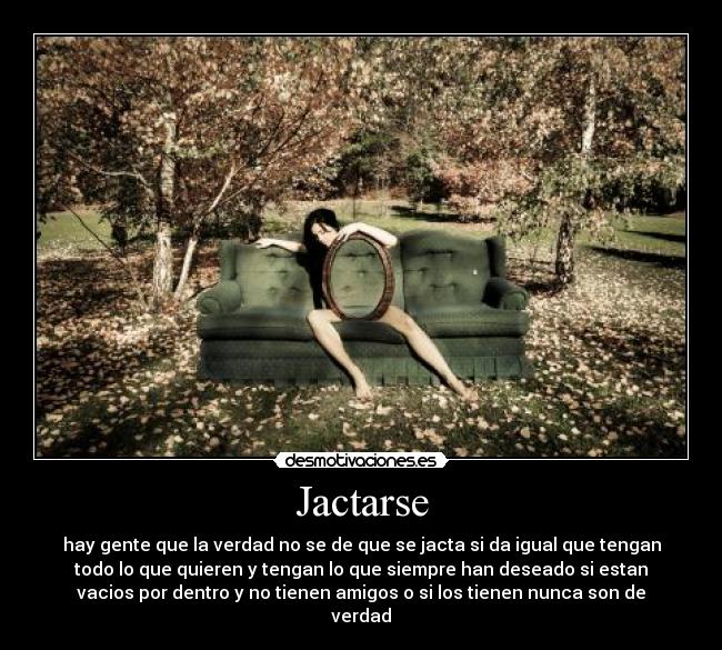 Jactarse - hay gente que la verdad no se de que se jacta si da igual que tengan
todo lo que quieren y tengan lo que siempre han deseado si estan
vacios por dentro y no tienen amigos o si los tienen nunca son de
verdad