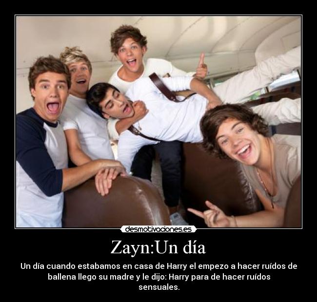Zayn:Un día - Un día cuando estabamos en casa de Harry el empezo a hacer ruídos de
ballena llego su madre y le dijo: Harry para de hacer ruídos
sensuales.