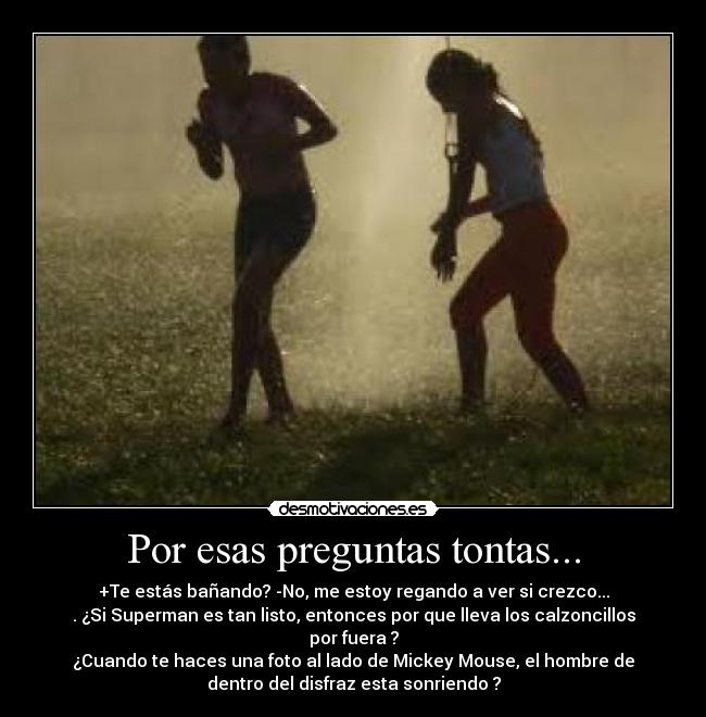 Por esas preguntas tontas... - +Te estás bañando? -No, me estoy regando a ver si crezco...
. ¿Si Superman es tan listo, entonces por que lleva los calzoncillos
por fuera ?
¿Cuando te haces una foto al lado de Mickey Mouse, el hombre de
dentro del disfraz esta sonriendo ?