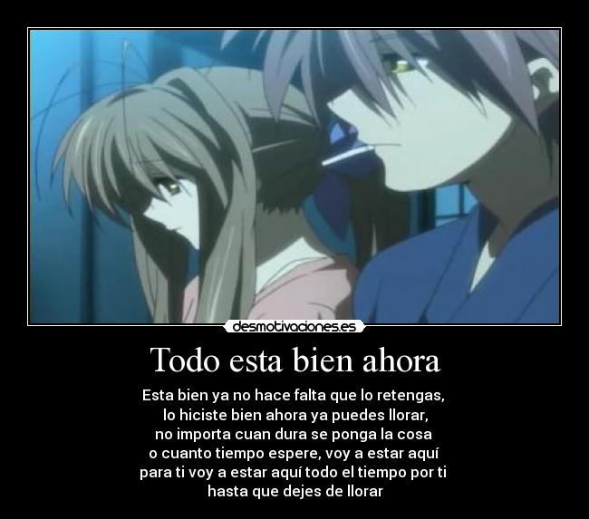 Todo esta bien ahora - Esta bien ya no hace falta que lo retengas,
lo hiciste bien ahora ya puedes llorar,
no importa cuan dura se ponga la cosa
o cuanto tiempo espere, voy a estar aquí
para ti voy a estar aquí todo el tiempo por ti
hasta que dejes de llorar♥