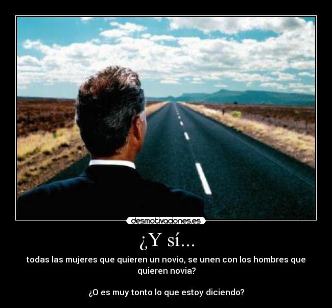 ¿Y sí... - todas las mujeres que quieren un novio, se unen con los hombres que quieren novia?
¿O es muy tonto lo que estoy diciendo?