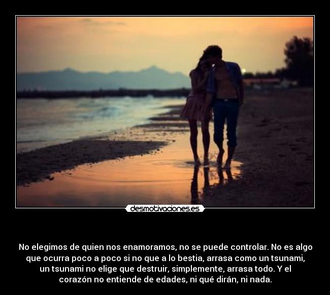 - No elegimos de quien nos enamoramos, no se puede controlar. No es algo
que ocurra poco a poco si no que a lo bestia, arrasa como un tsunami,
un tsunami no elige que destruir, simplemente, arrasa todo. Y el
corazón no entiende de edades, ni qué dirán, ni nada.
