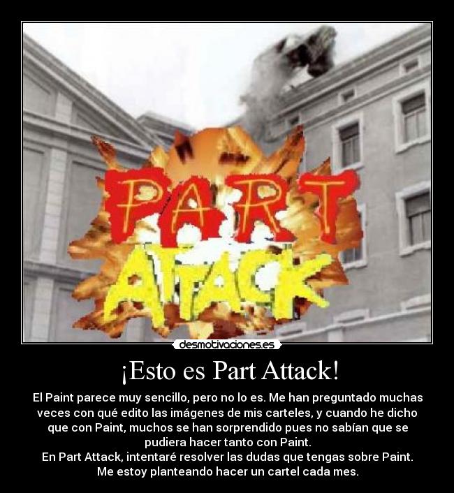 ¡Esto es Part Attack! - El Paint parece muy sencillo, pero no lo es. Me han preguntado muchas
veces con qué edito las imágenes de mis carteles, y cuando he dicho
que con Paint, muchos se han sorprendido pues no sabían que se
pudiera hacer tanto con Paint.
En Part Attack, intentaré resolver las dudas que tengas sobre Paint.
Me estoy planteando hacer un cartel cada mes.