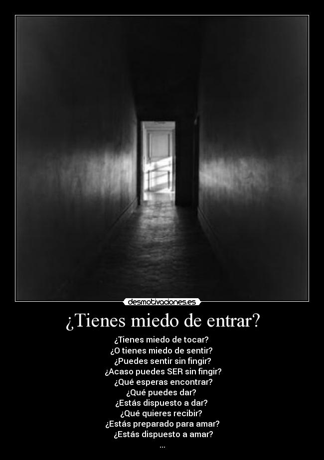 ¿Tienes miedo de entrar? - ¿Tienes miedo de tocar?
¿O tienes miedo de sentir?
¿Puedes sentir sin fingir?
¿Acaso puedes SER sin fingir?
¿Qué esperas encontrar?
¿Qué puedes dar?
¿Estás dispuesto a dar?
¿Qué quieres recibir?
¿Estás preparado para amar?
¿Estás dispuesto a amar?
...