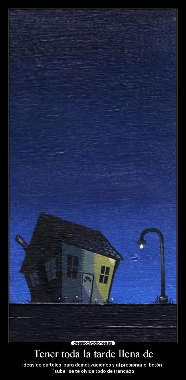 Tener toda la tarde llena de - ideas de carteles  para demotivaciones y al presionar el botón  
sube se te olvide todo de trancazo