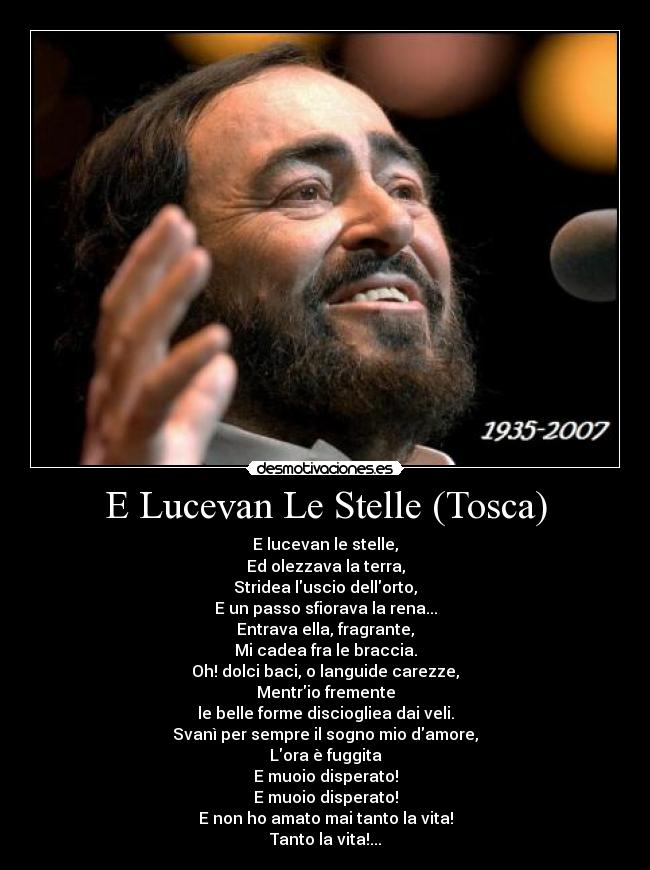 E Lucevan Le Stelle (Tosca) - E lucevan le stelle,
Ed olezzava la terra,
Stridea luscio dellorto,
E un passo sfiorava la rena...
Entrava ella, fragrante,
Mi cadea fra le braccia.
Oh! dolci baci, o languide carezze,
Mentrio fremente
le belle forme disciogliea dai veli.
Svanì per sempre il sogno mio damore,
Lora è fuggita
E muoio disperato!
E muoio disperato!
E non ho amato mai tanto la vita!
Tanto la vita!...
