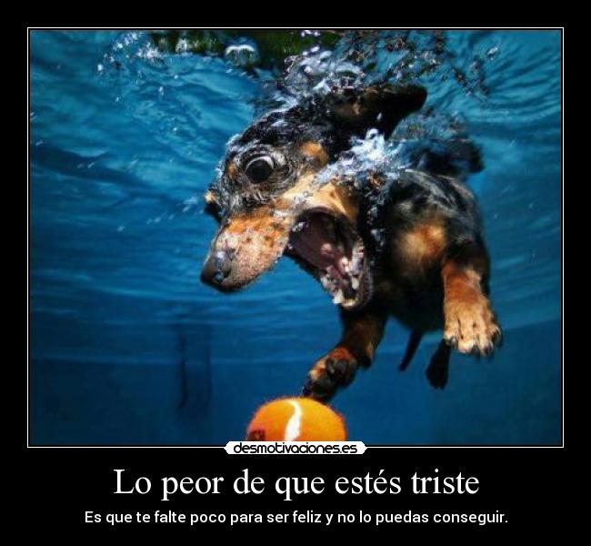 Lo peor de que estés triste - Es que te falte poco para ser feliz y no lo puedas conseguir.