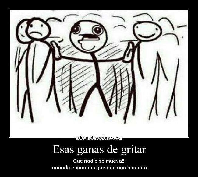 Esas ganas de gritar - Que nadie se mueva!!!
cuando escuchas que cae una moneda