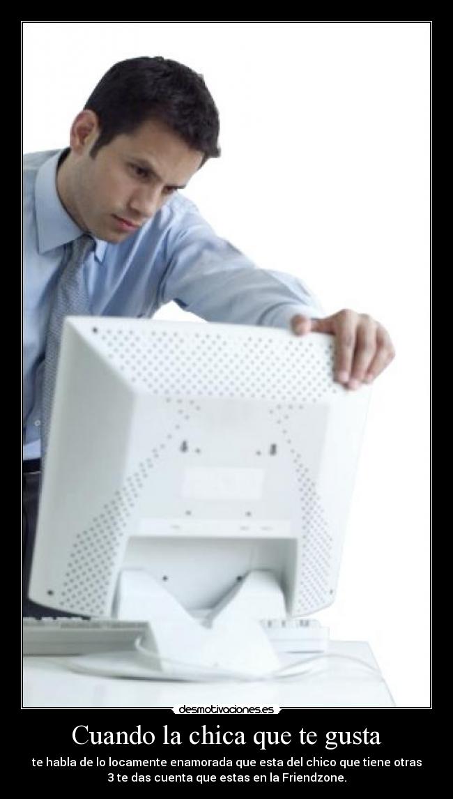 Cuando la chica que te gusta - te habla de lo locamente enamorada que esta del chico que tiene otras
3 te das cuenta que estas en la Friendzone.