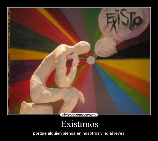 Existimos - porque alguien piensa en nosotros y no al revés.