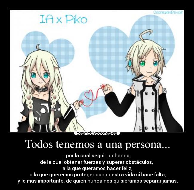 Todos tenemos a una persona... - ...por la cual seguir luchando,
de la cual obtener fuerzas y superar obstáculos,
a la que queramos hacer feliz,
a la que queremos proteger con nuestra vida si hace falta,
y lo mas importante, de quien nunca nos quisiéramos separar jamas.