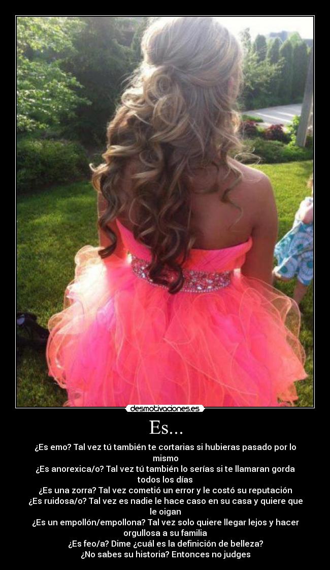 Es... - ¿Es emo? Tal vez tú también te cortarias si hubieras pasado por lo
mismo
¿Es anorexica/o? Tal vez tú también lo serías si te llamaran gorda
todos los días
¿Es una zorra? Tal vez cometió un error y le costó su reputación
¿Es ruidosa/o? Tal vez es nadie le hace caso en su casa y quiere que
le oigan
¿Es un empollón/empollona? Tal vez solo quiere llegar lejos y hacer
orgullosa a su familia
¿Es feo/a? Dime ¿cuál es la definición de belleza?
¿No sabes su historia? Entonces no judges