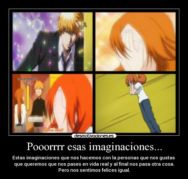 Pooorrrr esas imaginaciones... - Estas imaginaciones que nos hacemos con la personas que nos gustas
que queremos que nos pases en vida real y al final nos pasa otra cosa.
Pero nos sentimos felices igual.