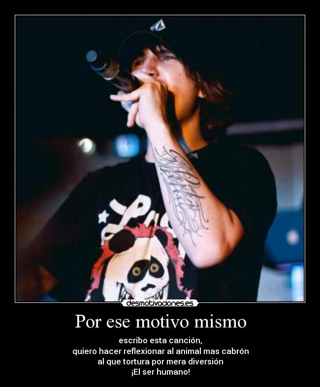 Por ese motivo mismo - escribo esta canción,
quiero hacer reflexionar al animal mas cabrón
al que tortura por mera diversión
¡El ser humano!