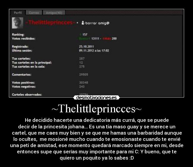 ~Thelittleprincces~ - He decidido hacerte una dedicatoria más currá, que se puede
decir de la princesita johana... Es una tia maso guay y se merece un
cartel, que me caes muy bien y se que me hamas una barbaridad aunque
lo ocultes, me mosioné mucho cuando te emosionaste cuando te envié
una peti de amistad, ese momento quedará marcado siempre en mi, desde
entonces supe que serías muy importante para mi C: Y bueno, que te
quiero un poquito ya lo sabes :D