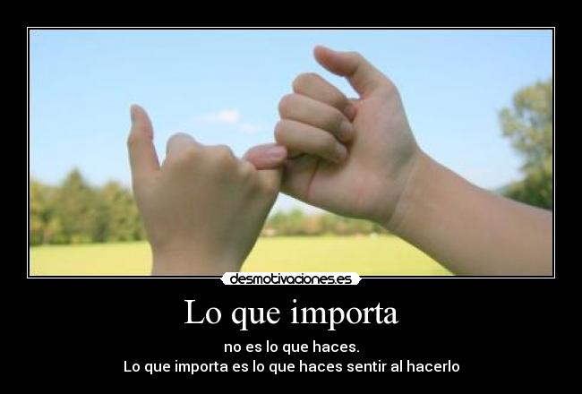 Lo que importa - no es lo que haces.
Lo que importa es lo que haces sentir al hacerlo