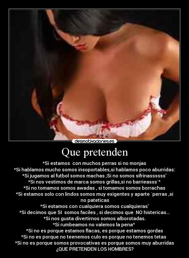 Que pretenden - *Si estamos  con muchos perras si no monjas
*Si hablamos mucho somos insoportables,si hablamos poco aburridas:
*Si jugamos al futbol somos machas ;Si no somos sifrinassssss
*Si nos vestimos de marca somos grillas,si no barrieasss`^
*Si no tomamos somos awadas , si tomamos somos borrachas
*Si estamos solo con lindos somos muy exigentes y aparte `perras ,si no pateticas
*Si estamos con cualquiera somos cualquieras
*Si decimos que SI  somos faciles , si decimos que  NO histericas...
*Si nos gusta divertirnos somos alborotadas.
*Si rumbeamos no valemos la pena^ 
*Si no es porque estamos flacas, es porque estamos gordas
*Si no es porque no teenemos culo es porque no tenemos tetas 
*Si no es porque somos provocativas es porque somos muy aburridas
¿QUE PRETENDEN LOS HOMBRES?