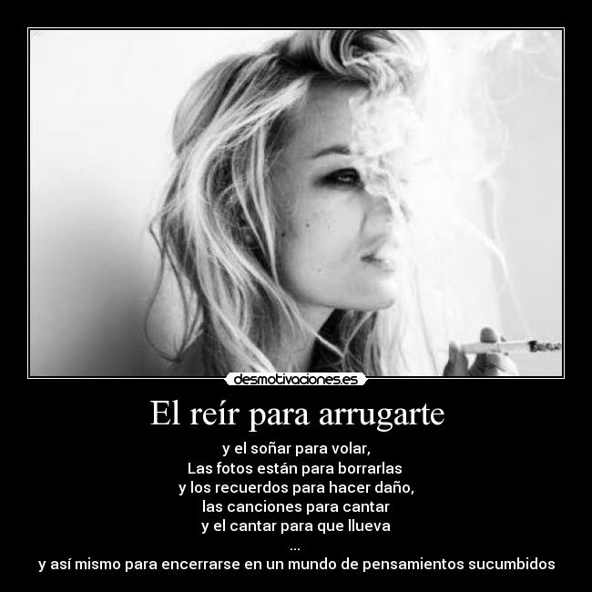 El reír para arrugarte - y el soñar para volar,
Las fotos están para borrarlas
y los recuerdos para hacer daño,
las canciones para cantar
y el cantar para que llueva
...
y así mismo para encerrarse en un mundo de pensamientos sucumbidos