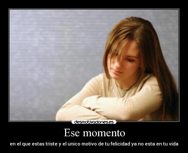 Ese momento - en el que estas triste y el unico motivo de tu felicidad ya no esta en tu vida