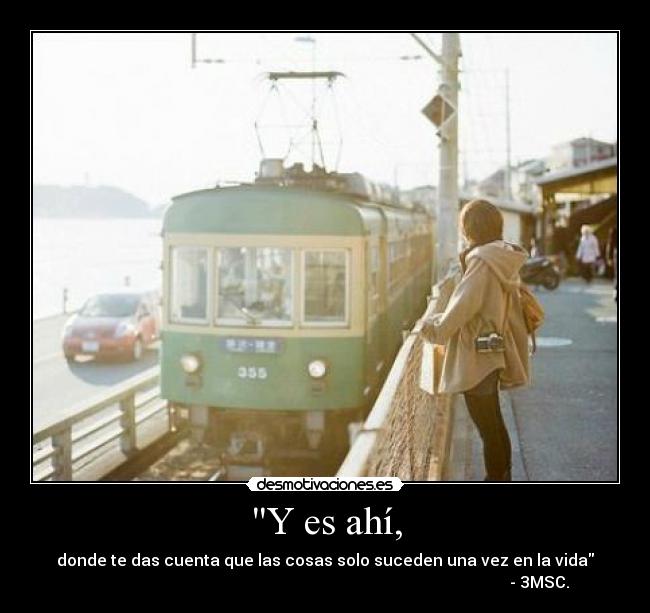 Y es ahí, - donde te das cuenta que las cosas solo suceden una vez en la vida
- 3MSC.