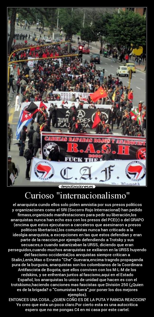 Curioso internacionalismo - el anarquista cundo ellos solo piden amnistia por sus presos politicos
y organizaciones como el SRI (Socorro Rojo Internacional) han pedido
firmass,organizado manifestaciones para pedir su liberación,los
anarquistas nunca han echo eso con los presos del PCE(r) o del GRAPO
(encima que estos ejecutaron a carceleros que asesinaron a presos
politicos libertarios),los comunistas nunca han criticado a la
ideolgia anarquista, a excepciones en las que estos defendian y eran
parte de la reaccion,por ejemplo defendiendo a Trotsky y sus
secuaces,o cuando satanizaban la URSS, diciendo que eran
perseguidos,cuando muchos anarquistas se exiliaron en la URSS huyendo
del fascismo occidental,los anrquistas siempre critican a
Stalin,Lenin,Mao o Ernesto Che Guevara,encima tragndo propaganda
pura de la burgusia, anarquistas son los colombianos de la Coordinara
Antifascista de Bogota, que ellos conviven con los M-L-M de los
redskins, y se enfrentan juntos al fascismo,aqui en el Estado
Español, los anarquistas lo unico de unidad que hacen es con el
trotskismo,haciendo canciones mas fascistas que División 250 (¿Quien
es de la brigada? o Comunistas fuera,por poner los dos mejores
ejemplos).
ENTONCES UNA COSA...¿QUIEN COÑO ES DE LA PUTA Y RANCIA REACCION?
Yo creo que esta un poco claro.Por cierto esta es una autocritica
espero que no me pongas C4 en mi casa por este cartel.