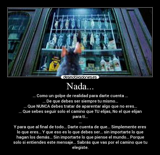 Nada... - ... Como un golpe de realidad para darte cuenta ...
... De que debes ser siempre tu mismo...
... Que NUNCA debes tratar de aparentar algo que no eres...
... Que sebes seguir solo el camino que TU elijas, No el que elijan
para tí...
...
Y para que al final de todo... Darte cuenta de que... Simplemente eres
lo que eres... Y que eso es lo que debes ser... sin importarte lo que
hagan los demás... Sin importarte lo que piense el mundo... Porque
solo si entiendes este mensaje... Sabrás que vas por el camino que tu
elegiste.