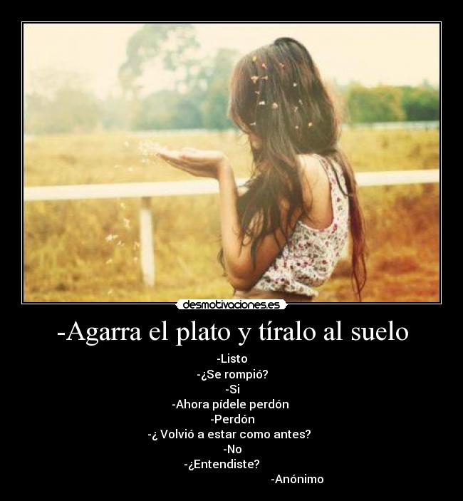 -Agarra el plato y tíralo al suelo - -Listo
-¿Se rompió?
-Si
-Ahora pídele perdón 
-Perdón
-¿ Volvió a estar como antes?  
-No
                   -¿Entendiste?                          
                                              -Anónimo
