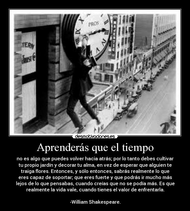 Aprenderás que el tiempo - no es algo que puedes volver hacia atrás; por lo tanto debes cultivar
tu propio jardín y decorar tu alma, en vez de esperar que alguien te
traiga flores. Entonces, y sólo entonces, sabrás realmente lo que
eres capaz de soportar; que eres fuerte y que podrás ir mucho más
lejos de lo que pensabas, cuando creías que no se podía más. Es que
realmente la vida vale, cuando tienes el valor de enfrentarla.

-William Shakespeare.
