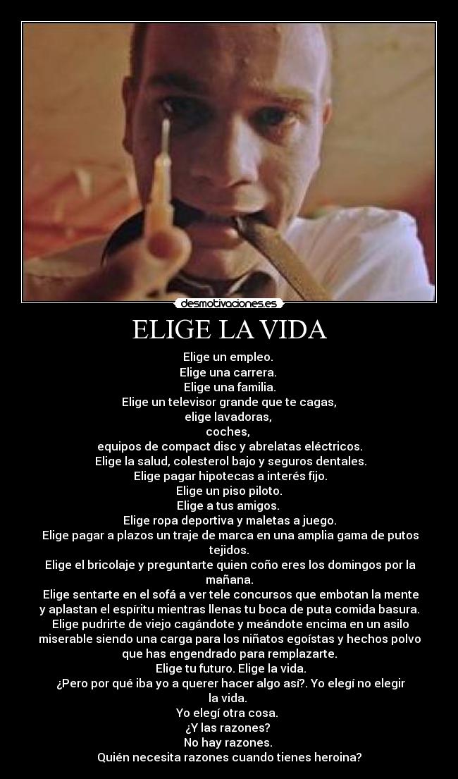 ELIGE LA VIDA - Elige un empleo.
Elige una carrera.
Elige una familia.
Elige un televisor grande que te cagas,
elige lavadoras,
coches,
equipos de compact disc y abrelatas eléctricos.
Elige la salud, colesterol bajo y seguros dentales.
Elige pagar hipotecas a interés fijo.
Elige un piso piloto.
Elige a tus amigos.
Elige ropa deportiva y maletas a juego.
Elige pagar a plazos un traje de marca en una amplia gama de putos
tejidos.
Elige el bricolaje y preguntarte quien coño eres los domingos por la
mañana.
Elige sentarte en el sofá a ver tele concursos que embotan la mente
y aplastan el espíritu mientras llenas tu boca de puta comida basura.
Elige pudrirte de viejo cagándote y meándote encima en un asilo
miserable siendo una carga para los niñatos egoístas y hechos polvo
que has engendrado para remplazarte.
Elige tu futuro. Elige la vida.
¿Pero por qué iba yo a querer hacer algo así?. Yo elegí no elegir
la vida.
Yo elegí otra cosa.
¿Y las razones?
No hay razones.
Quién necesita razones cuando tienes heroina?