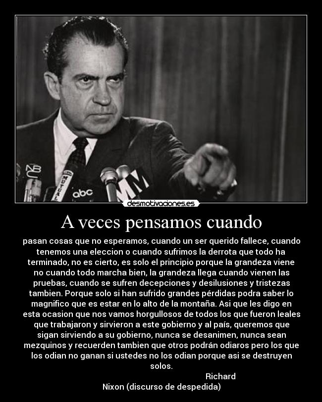 A veces pensamos cuando - pasan cosas que no esperamos, cuando un ser querido fallece, cuando
tenemos una eleccion o cuando sufrimos la derrota que todo ha
terminado, no es cierto, es solo el principio porque la grandeza viene
no cuando todo marcha bien, la grandeza llega cuando vienen las
pruebas, cuando se sufren decepciones y desilusiones y tristezas
tambien. Porque solo si han sufrido grandes pérdidas podra saber lo
magnifico que es estar en lo alto de la montaña. Asi que les digo en
esta ocasion que nos vamos horgullosos de todos los que fueron leales
que trabajaron y sirvieron a este gobierno y al país, queremos que
sigan sirviendo a su gobierno, nunca se desanimen, nunca sean
mezquinos y recuerden tambien que otros podrán odiaros pero los que
los odian no ganan si ustedes no los odian porque asi se destruyen
solos.
                                                            Richard
Nixon (discurso de despedida)