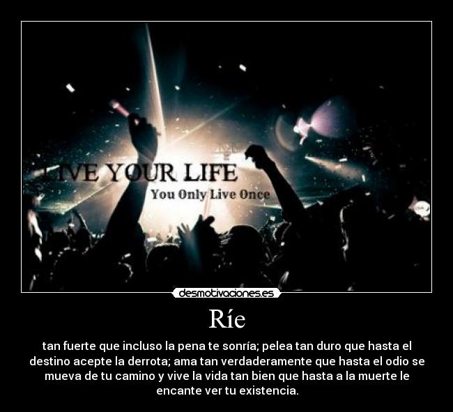 Ríe - tan fuerte que incluso la pena te sonría; pelea tan duro que hasta el
destino acepte la derrota; ama tan verdaderamente que hasta el odio se
mueva de tu camino y vive la vida tan bien que hasta a la muerte le
encante ver tu existencia.