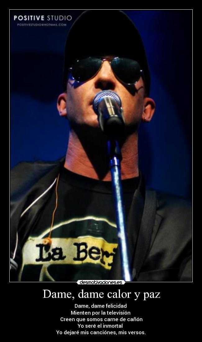Dame, dame calor y paz - Dame, dame felicidad 
Mienten por la televisión 
Creen que somos carne de cañón
Yo seré el inmortal 
Yo dejaré mis canciónes, mis versos.