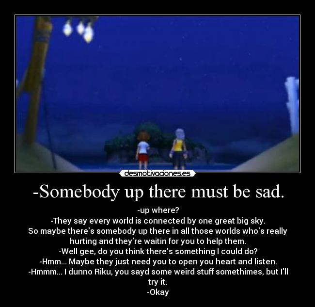 -Somebody up there must be sad. - -up where?
-They say every world is connected by one great big sky.
So maybe theres somebody up there in all those worlds whos really
hurting and theyre waitin for you to help them.
-Well gee, do you think theres something I could do?
-Hmm... Maybe they just need you to open you heart and listen.
-Hmmm... I dunno Riku, you sayd some weird stuff somethimes, but Ill
try it.
-Okay