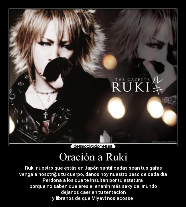 Oración a Ruki - Ruki nuestro que estás en Japón santificadas sean tus gafas
venga a nosotr@s tu cuerpo, danos hoy nuestro beso de cada día
Perdona a los que te insultan por tu estatura
porque no saben que eres el enanin más sexy del mundo
dejanos caer en tu tentación
y libranos de que Miyavi nos acosse