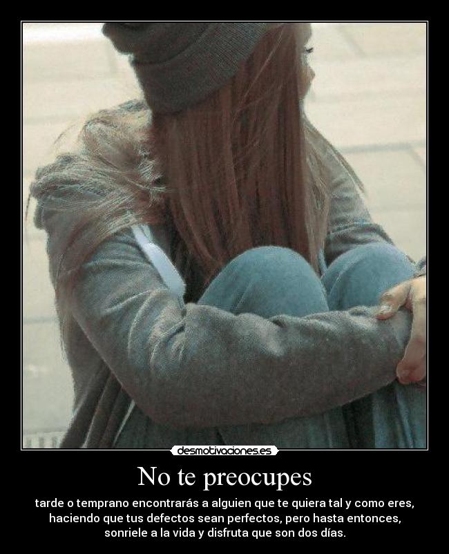 No te preocupes - tarde o temprano encontrarás a alguien que te quiera tal y como eres,
haciendo que tus defectos sean perfectos, pero hasta entonces,
sonriele a la vida y disfruta que son dos días.