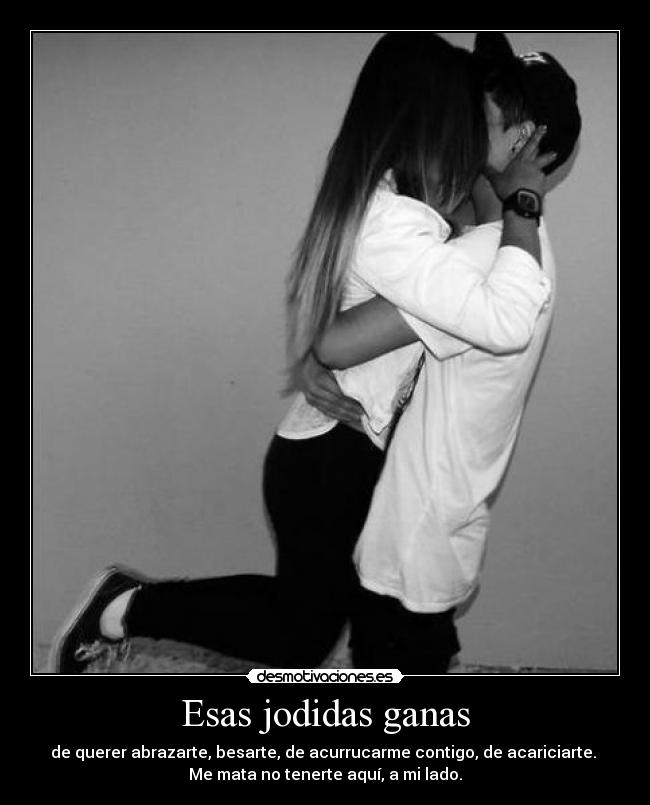 Esas jodidas ganas - de querer abrazarte, besarte, de acurrucarme contigo, de acariciarte. 
Me mata no tenerte aquí, a mi lado.