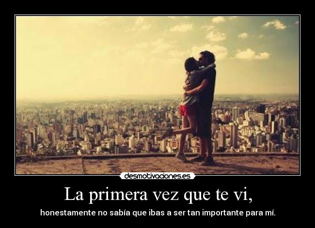 La primera vez que te vi, - honestamente no sabía que ibas a ser tan importante para mí.