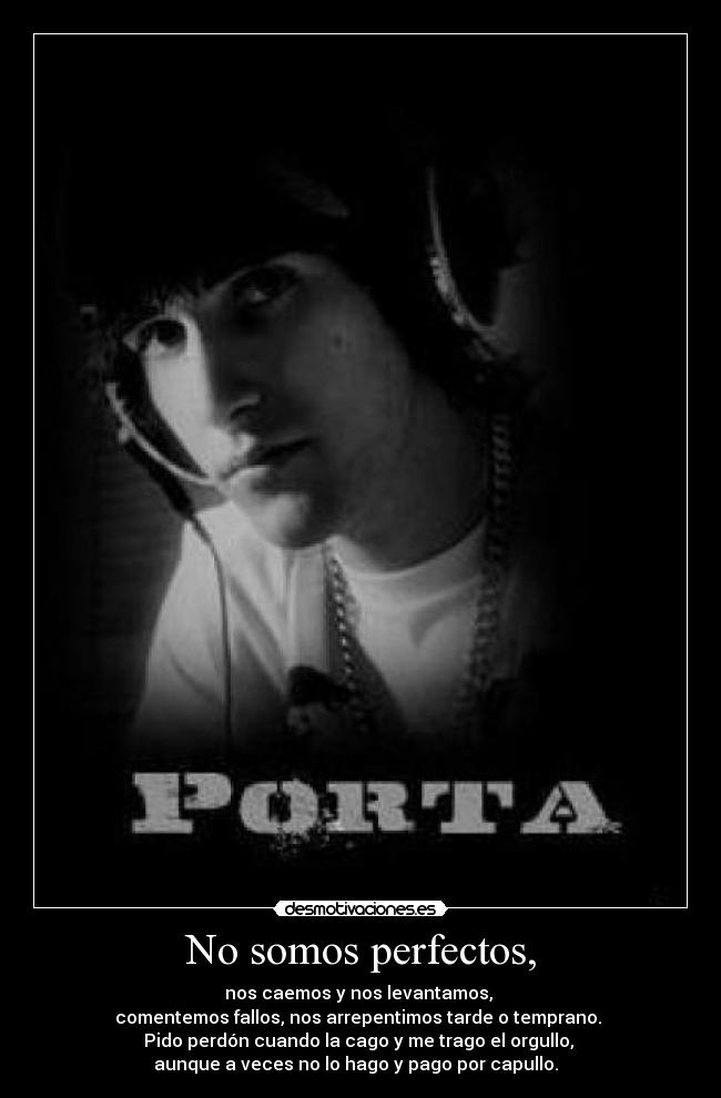 No somos perfectos, - nos caemos y nos levantamos,
comentemos fallos, nos arrepentimos tarde o temprano.
Pido perdón cuando la cago y me trago el orgullo,
aunque a veces no lo hago y pago por capullo. ♪♫