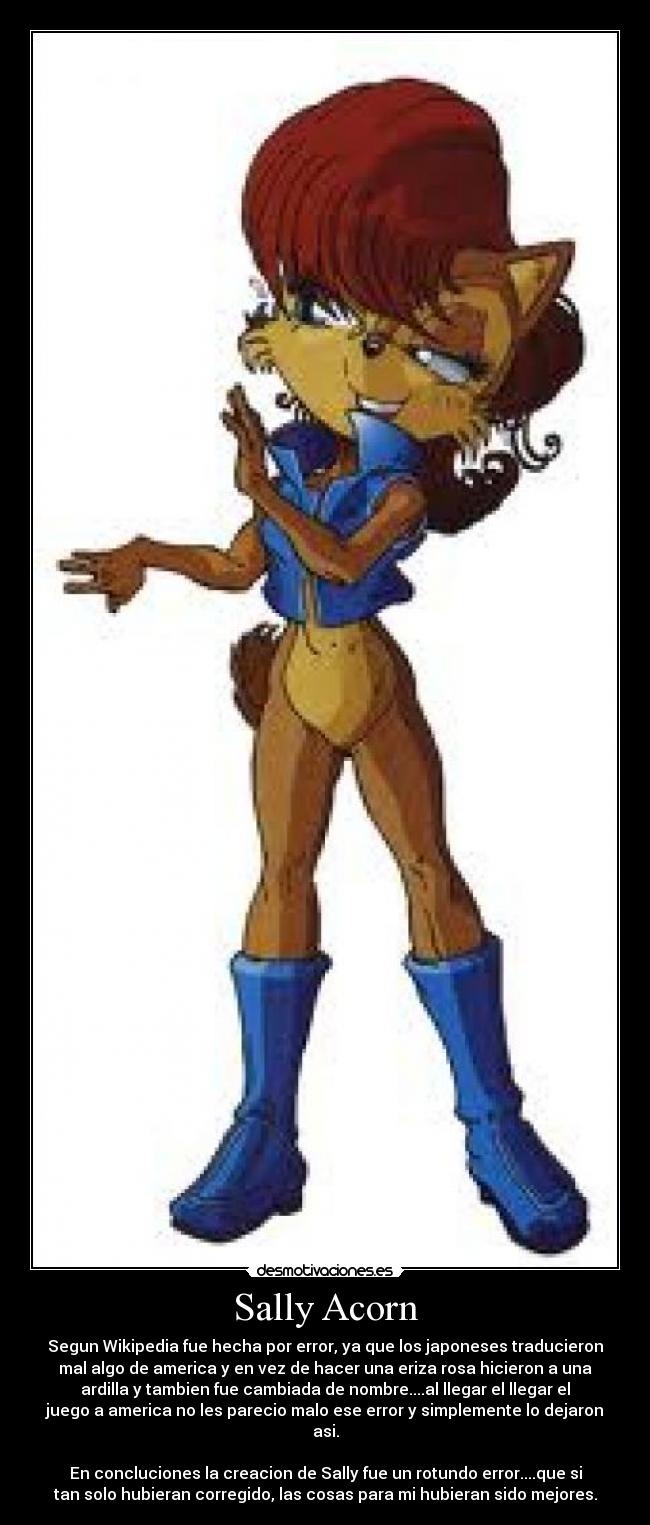 Sally Acorn - Segun Wikipedia fue hecha por error, ya que los japoneses traducieron
mal algo de america y en vez de hacer una eriza rosa hicieron a una
ardilla y tambien fue cambiada de nombre....al llegar el llegar el
juego a america no les parecio malo ese error y simplemente lo dejaron
asi.

En concluciones la creacion de Sally fue un rotundo error....que si
tan solo hubieran corregido, las cosas para mi hubieran sido mejores.