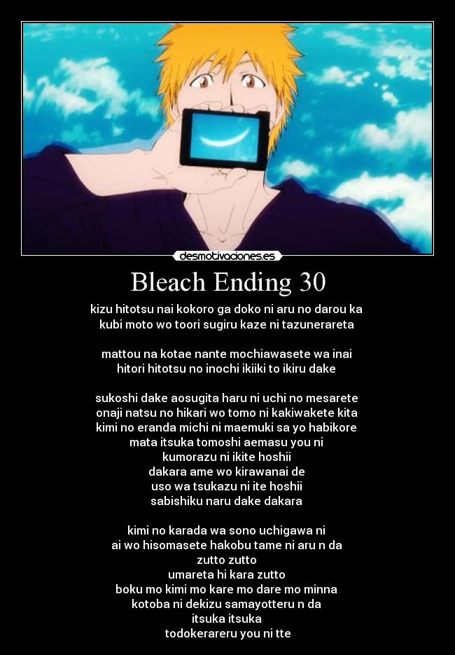 Bleach Ending 30 - kizu hitotsu nai kokoro ga doko ni aru no darou ka
kubi moto wo toori sugiru kaze ni tazunerareta
mattou na kotae nante mochiawasete wa inai
hitori hitotsu no inochi ikiiki to ikiru dake
sukoshi dake aosugita haru ni uchi no mesarete
onaji natsu no hikari wo tomo ni kakiwakete kita
kimi no eranda michi ni maemuki sa yo habikore
mata itsuka tomoshi aemasu you ni
kumorazu ni ikite hoshii
dakara ame wo kirawanai de
uso wa tsukazu ni ite hoshii
sabishiku naru dake dakara
kimi no karada wa sono uchigawa ni
ai wo hisomasete hakobu tame ni aru n da
zutto zutto
umareta hi kara zutto
boku mo kimi mo kare mo dare mo minna
kotoba ni dekizu samayotteru n da
itsuka itsuka
todokerareru you ni tte