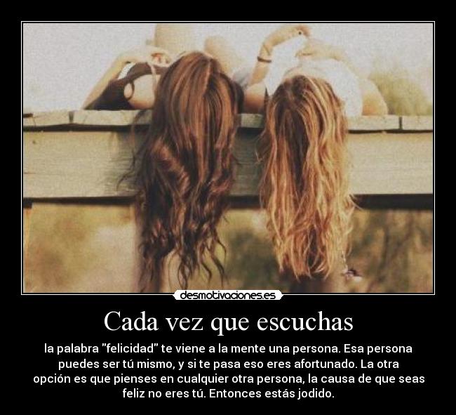 Cada vez que escuchas - la palabra felicidad te viene a la mente una persona. Esa persona
puedes ser tú mismo, y si te pasa eso eres afortunado. La otra
opción es que pienses en cualquier otra persona, la causa de que seas
feliz no eres tú. Entonces estás jodido.